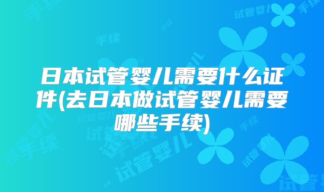 日本试管婴儿需要什么证件(去日本做试管婴儿需要哪些手续)