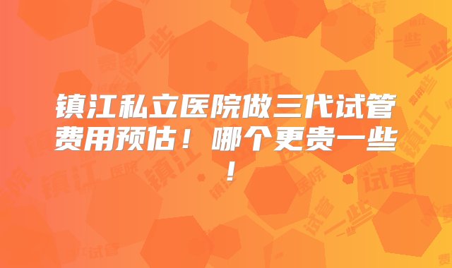 镇江私立医院做三代试管费用预估！哪个更贵一些！