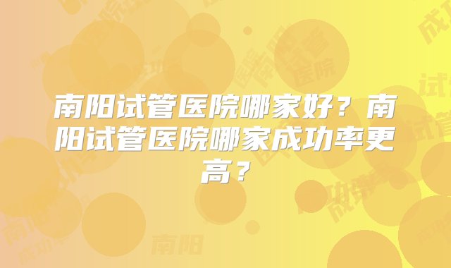 南阳试管医院哪家好？南阳试管医院哪家成功率更高？