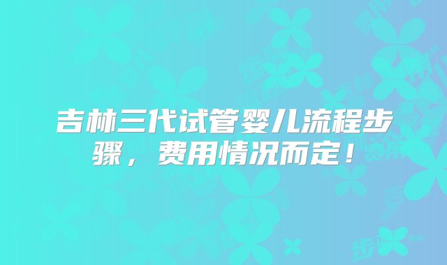 吉林三代试管婴儿流程步骤，费用情况而定！