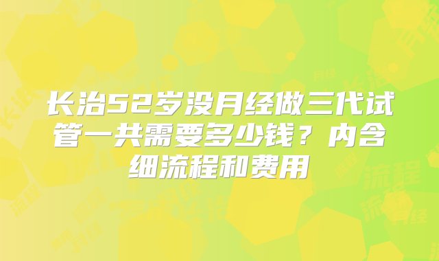 长治52岁没月经做三代试管一共需要多少钱？内含细流程和费用