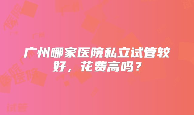 广州哪家医院私立试管较好，花费高吗？