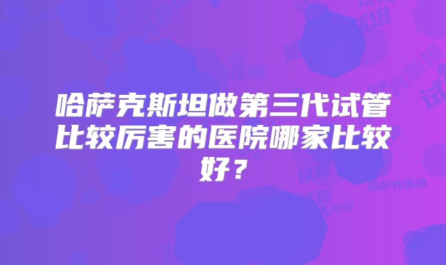 哈萨克斯坦做第三代试管比较厉害的医院哪家比较好？