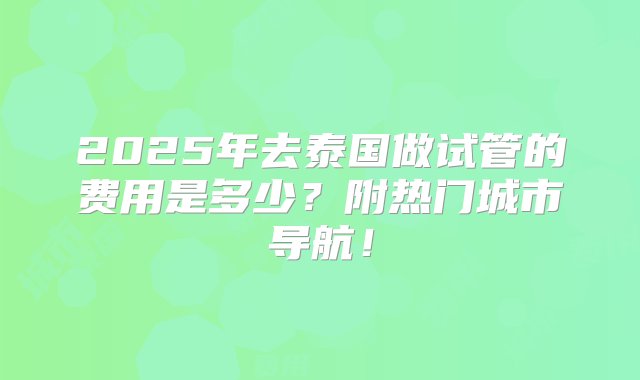 2025年去泰国做试管的费用是多少？附热门城市导航！