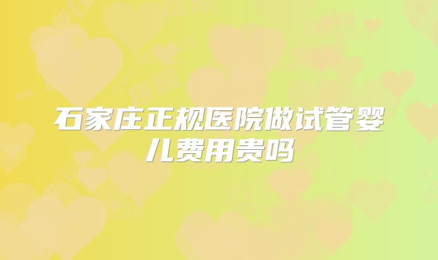 石家庄正规医院做试管婴儿费用贵吗