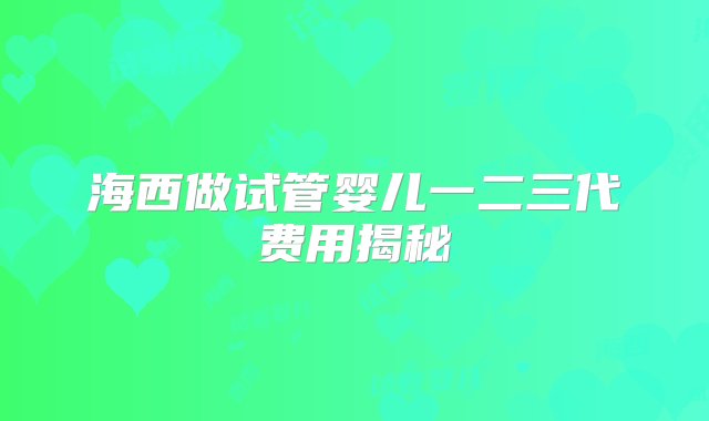 海西做试管婴儿一二三代费用揭秘