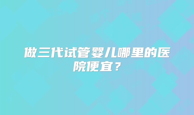 做三代试管婴儿哪里的医院便宜？