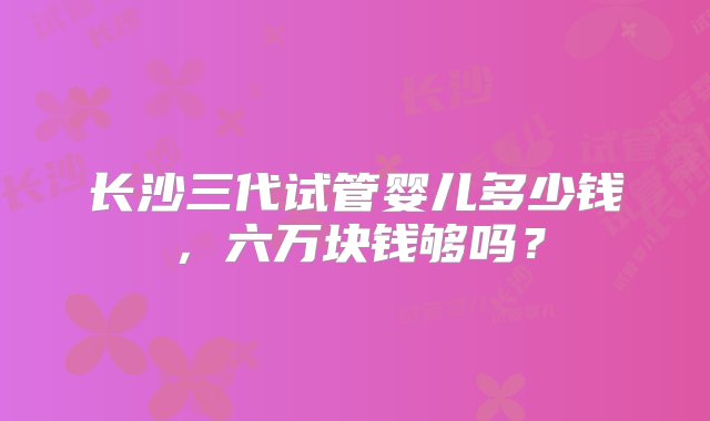 长沙三代试管婴儿多少钱，六万块钱够吗？