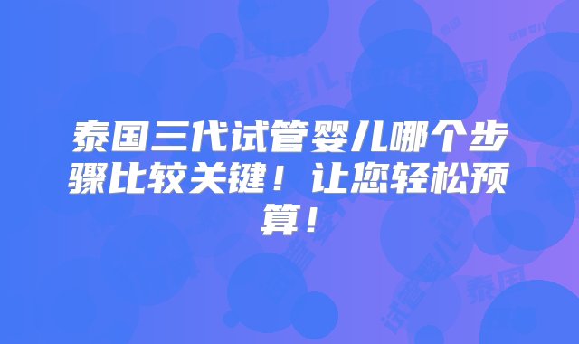 泰国三代试管婴儿哪个步骤比较关键！让您轻松预算！