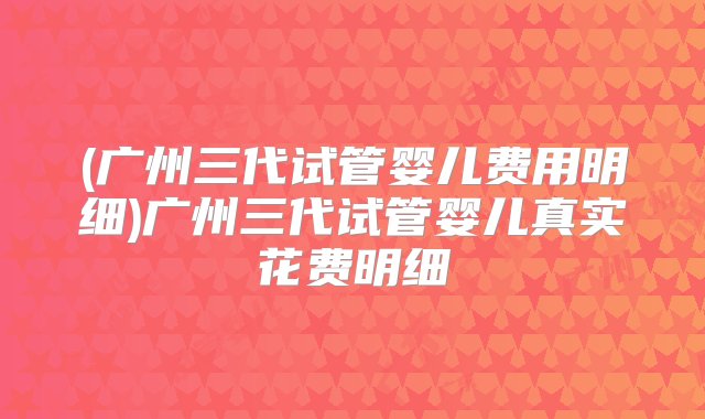 (广州三代试管婴儿费用明细)广州三代试管婴儿真实花费明细