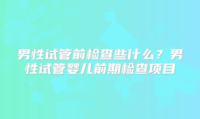 男性试管前检查些什么？男性试管婴儿前期检查项目