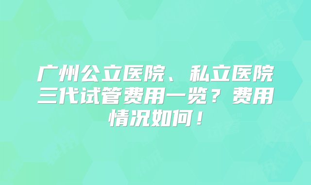 广州公立医院、私立医院三代试管费用一览？费用情况如何！