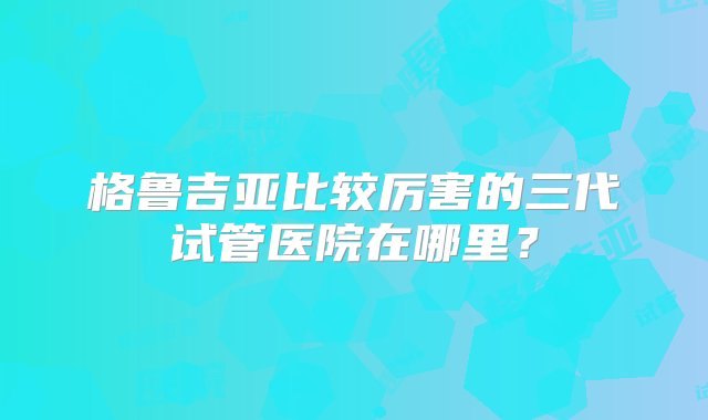 格鲁吉亚比较厉害的三代试管医院在哪里？