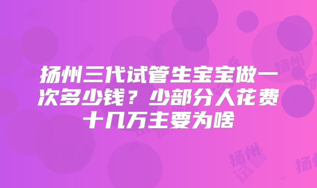 扬州三代试管生宝宝做一次多少钱？少部分人花费十几万主要为啥