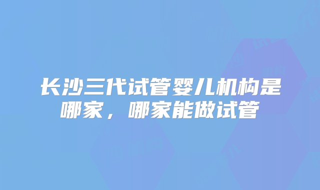 长沙三代试管婴儿机构是哪家，哪家能做试管