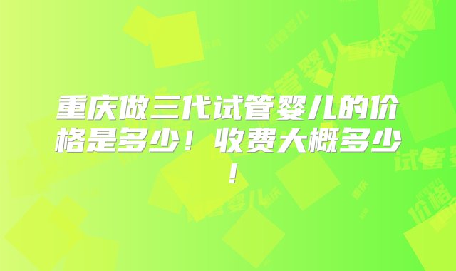 重庆做三代试管婴儿的价格是多少！收费大概多少！