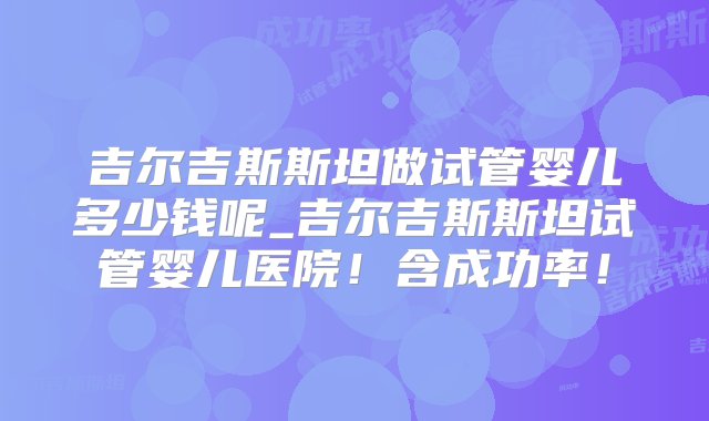 吉尔吉斯斯坦做试管婴儿多少钱呢_吉尔吉斯斯坦试管婴儿医院！含成功率！