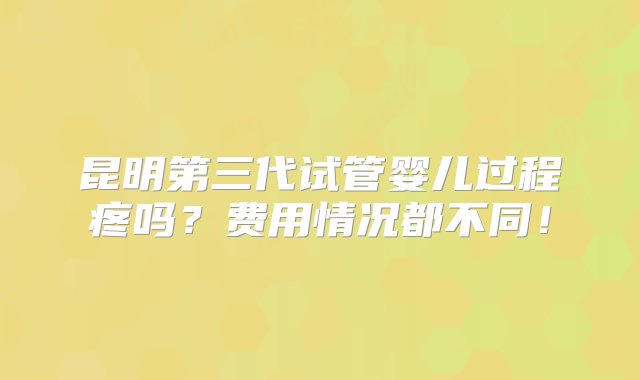 昆明第三代试管婴儿过程疼吗？费用情况都不同！