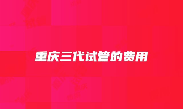 重庆三代试管的费用