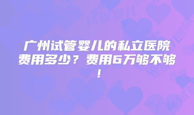 广州试管婴儿的私立医院费用多少？费用6万够不够！