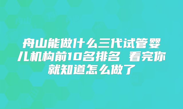 舟山能做什么三代试管婴儿机构前10名排名 看完你就知道怎么做了