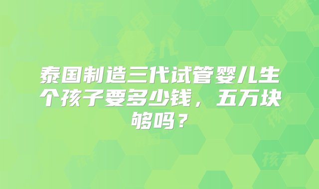 泰国制造三代试管婴儿生个孩子要多少钱，五万块够吗？