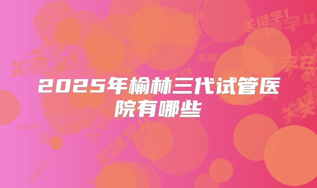 2025年榆林三代试管医院有哪些