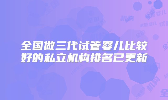 全国做三代试管婴儿比较好的私立机构排名已更新