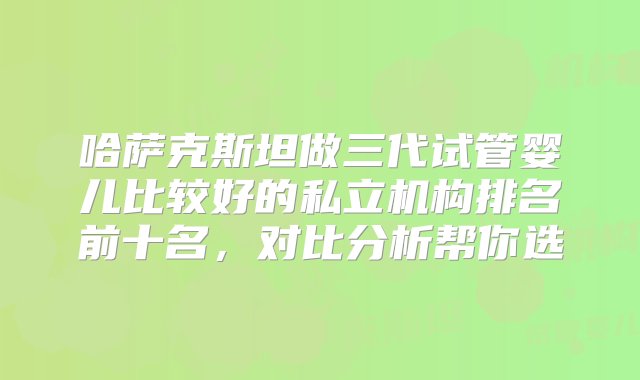 哈萨克斯坦做三代试管婴儿比较好的私立机构排名前十名，对比分析帮你选