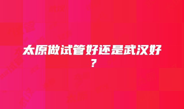 太原做试管好还是武汉好？