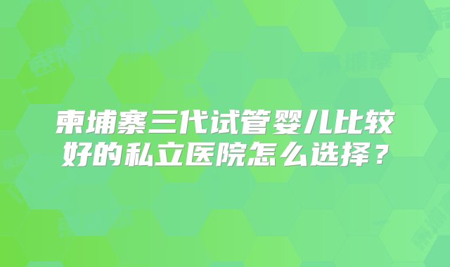 柬埔寨三代试管婴儿比较好的私立医院怎么选择？