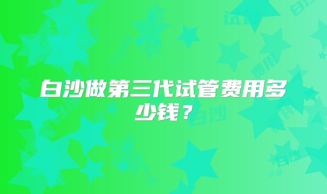 白沙做第三代试管费用多少钱？