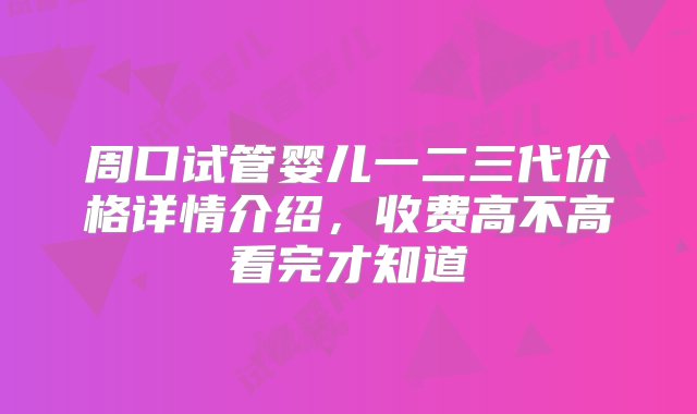 周口试管婴儿一二三代价格详情介绍，收费高不高看完才知道