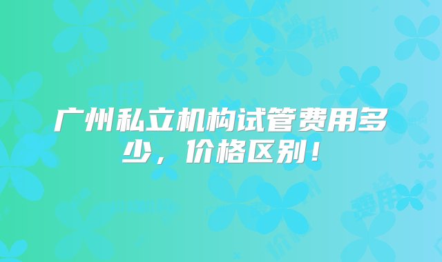 广州私立机构试管费用多少，价格区别！