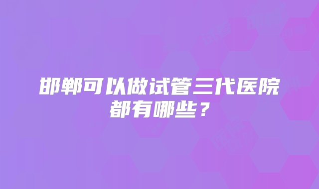 邯郸可以做试管三代医院都有哪些？