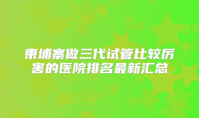 柬埔寨做三代试管比较厉害的医院排名最新汇总