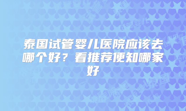 泰国试管婴儿医院应该去哪个好？看推荐便知哪家好