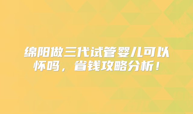 绵阳做三代试管婴儿可以怀吗，省钱攻略分析！