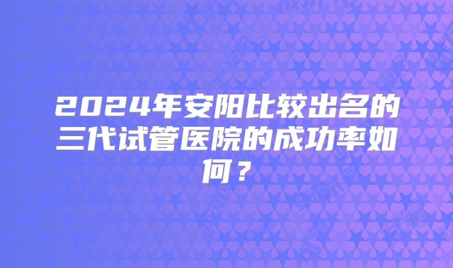 2024年安阳比较出名的三代试管医院的成功率如何？