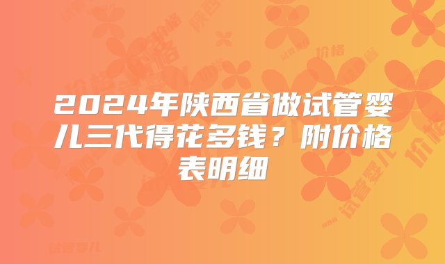 2024年陕西省做试管婴儿三代得花多钱？附价格表明细