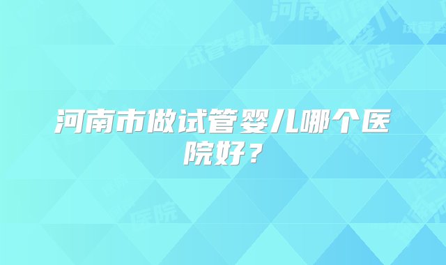 河南市做试管婴儿哪个医院好？