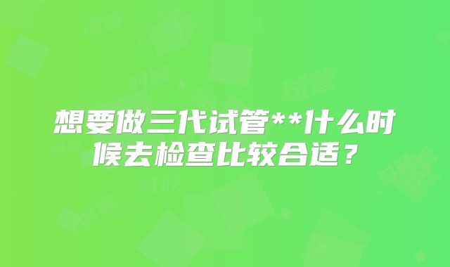 想要做三代试管**什么时候去检查比较合适？