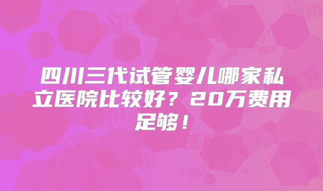 四川三代试管婴儿哪家私立医院比较好？20万费用足够！