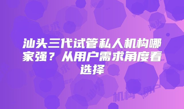 汕头三代试管私人机构哪家强？从用户需求角度看选择