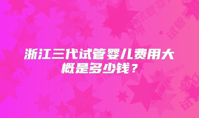 浙江三代试管婴儿费用大概是多少钱？