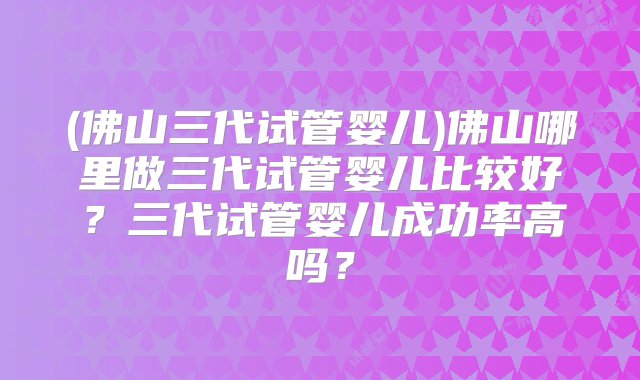 (佛山三代试管婴儿)佛山哪里做三代试管婴儿比较好？三代试管婴儿成功率高吗？