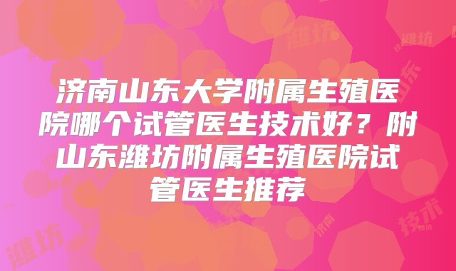 济南山东大学附属生殖医院哪个试管医生技术好？附山东潍坊附属生殖医院试管医生推荐