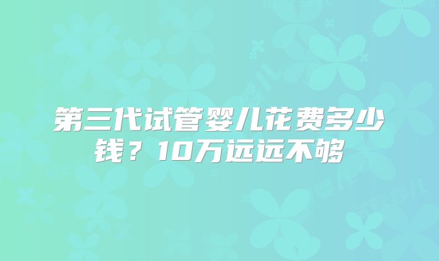 第三代试管婴儿花费多少钱？10万远远不够