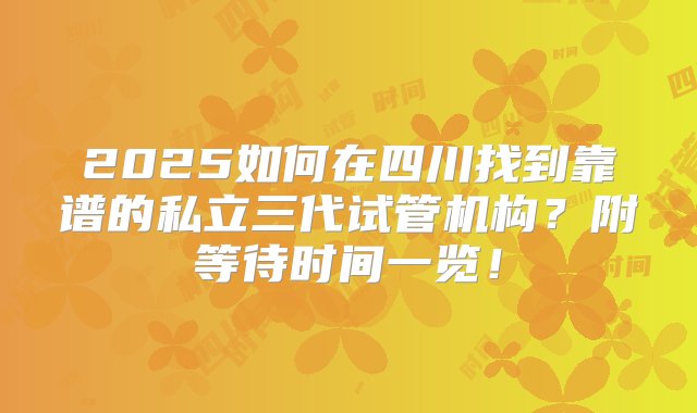 2025如何在四川找到靠谱的私立三代试管机构？附等待时间一览！