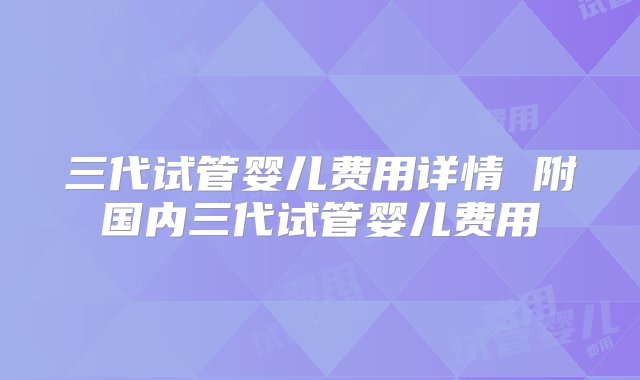 三代试管婴儿费用详情 附国内三代试管婴儿费用